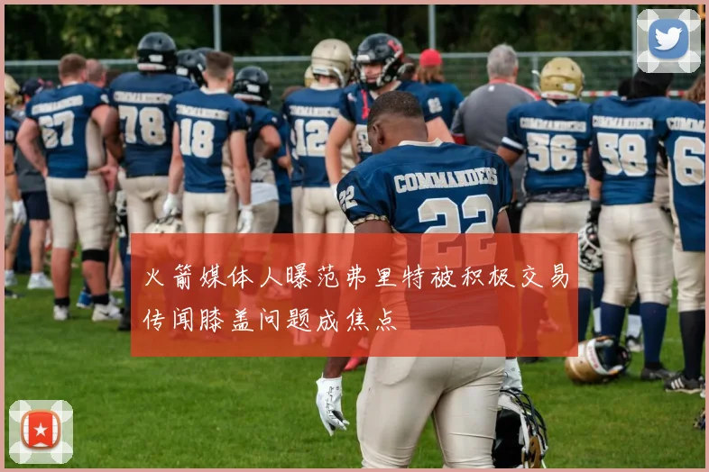 火箭媒体人曝范弗里特被积极交易传闻膝盖问题成焦点