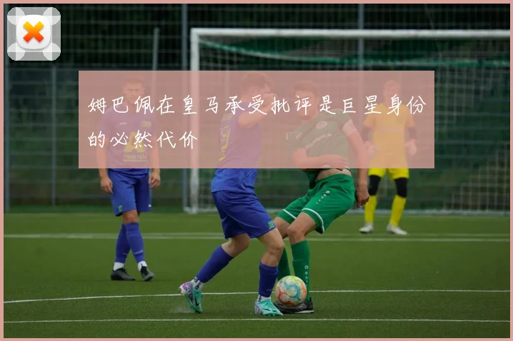 姆巴佩在皇马承受批评是巨星身份的必然代价