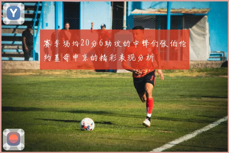 赛季场均20分6助攻的中锋们张伯伦约基奇申京的精彩表现分析