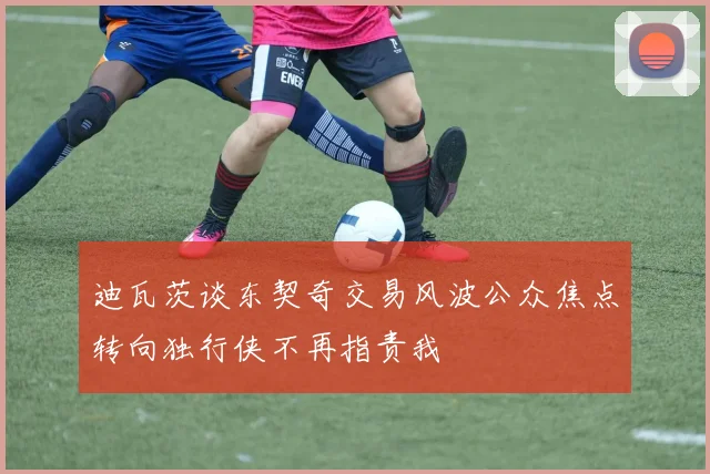 迪瓦茨谈东契奇交易风波公众焦点转向独行侠不再指责我