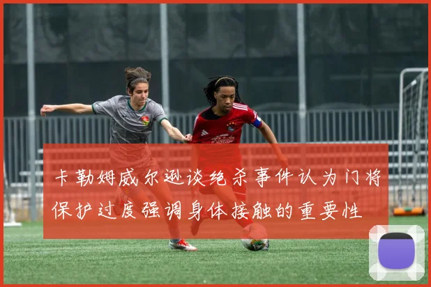 卡勒姆威尔逊谈绝杀事件认为门将保护过度强调身体接触的重要性