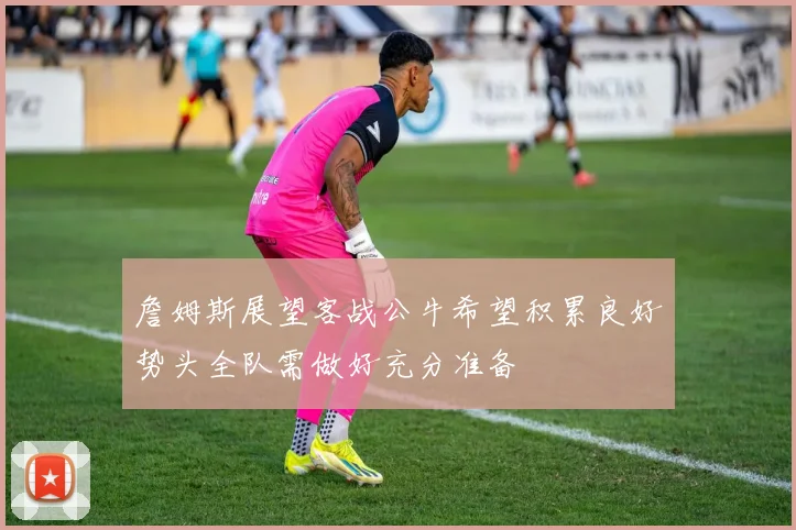 詹姆斯展望客战公牛希望积累良好势头全队需做好充分准备
