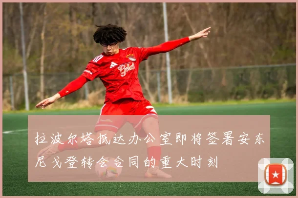 拉波尔塔抵达办公室即将签署安东尼戈登转会合同的重大时刻