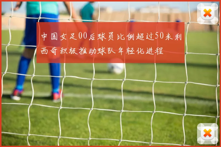 中国女足00后球员比例超过50米利西奇积极推动球队年轻化进程