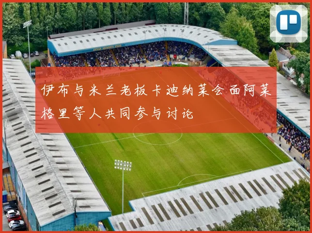 伊布与米兰老板卡迪纳莱会面阿莱格里等人共同参与讨论