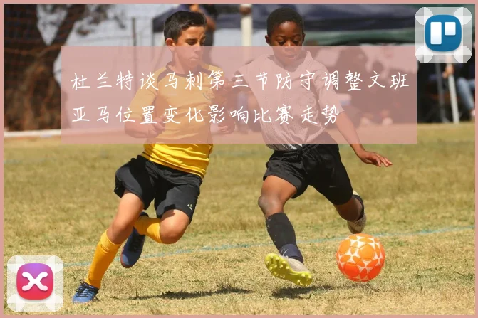 杜兰特谈马刺第三节防守调整文班亚马位置变化影响比赛走势