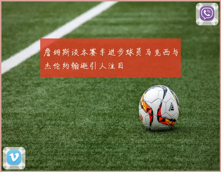 詹姆斯谈本赛季进步球员马克西与杰伦约翰逊引人注目